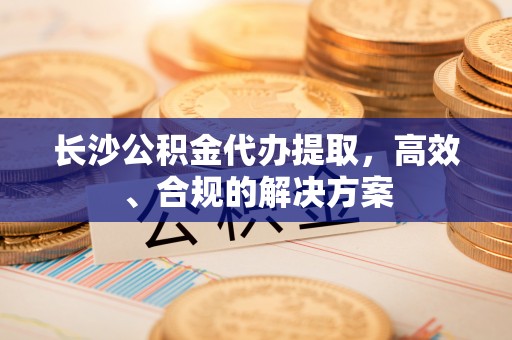 科尔沁长沙公积金代办提取，高效、合规的解决方案