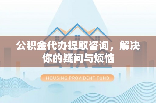 科尔沁公积金代办提取咨询，解决你的疑问与烦恼
