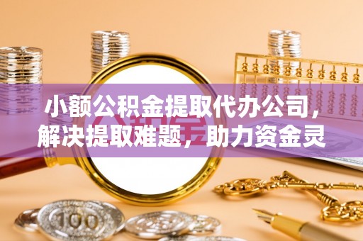 科尔沁小额公积金提取代办公司，解决提取难题，助力资金灵活使用