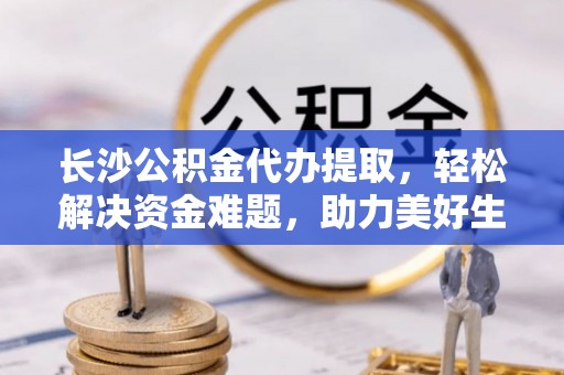 科尔沁长沙公积金代办提取，轻松解决资金难题，助力美好生活