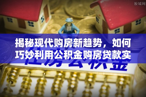 科尔沁揭秘现代购房新趋势，如何巧妙利用公积金购房贷款实现梦想家园