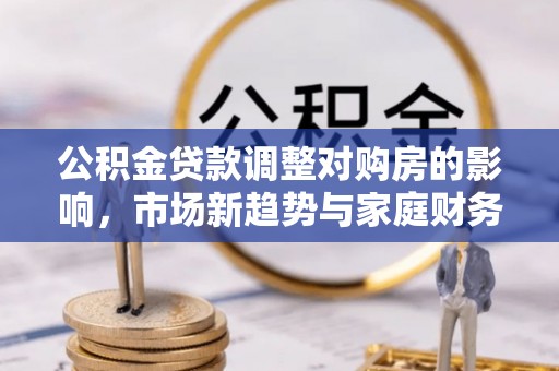 科尔沁公积金贷款调整对购房的影响，市场新趋势与家庭财务规划