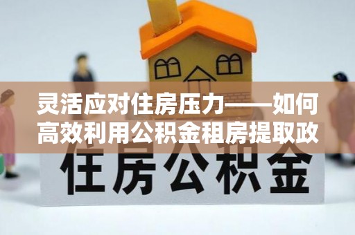 科尔沁灵活应对住房压力——如何高效利用公积金租房提取政策