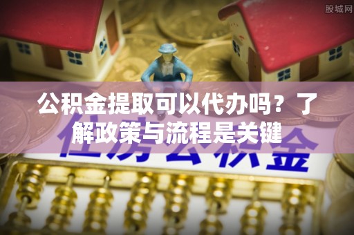 科尔沁公积金提取可以代办吗？了解政策与流程是关键