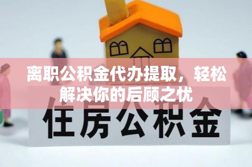 科尔沁离职公积金代办提取，轻松解决你的后顾之忧