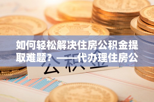 科尔沁如何轻松解决住房公积金提取难题？——代办理住房公积金提取服务解析
