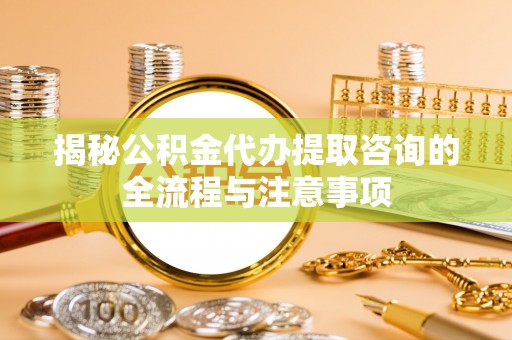 科尔沁揭秘公积金代办提取咨询的全流程与注意事项