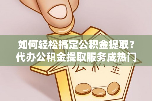 科尔沁如何轻松搞定公积金提取？代办公积金提取服务成热门选择