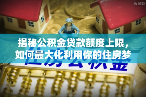 科尔沁揭秘公积金贷款额度上限，如何最大化利用你的住房梦？