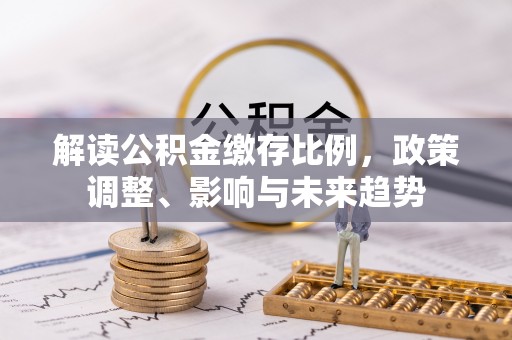 科尔沁解读公积金缴存比例，政策调整、影响与未来趋势
