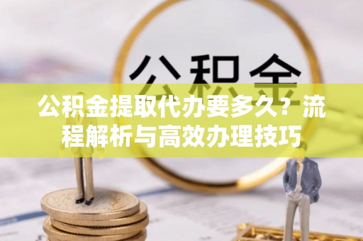 科尔沁公积金提取代办要多久？流程解析与高效办理技巧