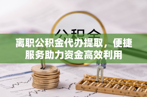 科尔沁离职公积金代办提取，便捷服务助力资金高效利用