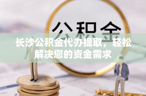 科尔沁长沙公积金代办提取，轻松解决您的资金需求