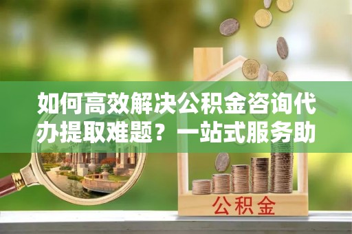 科尔沁如何高效解决公积金咨询代办提取难题？一站式服务助您轻松搞定