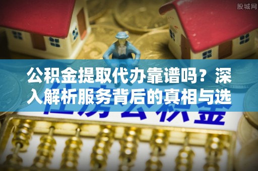 科尔沁公积金提取代办靠谱吗？深入解析服务背后的真相与选择指南