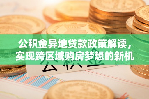科尔沁公积金异地贷款政策解读，实现跨区域购房梦想的新机遇