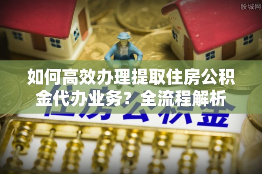 科尔沁如何高效办理提取住房公积金代办业务？全流程解析