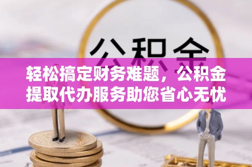 科尔沁轻松搞定财务难题，公积金提取代办服务助您省心无忧