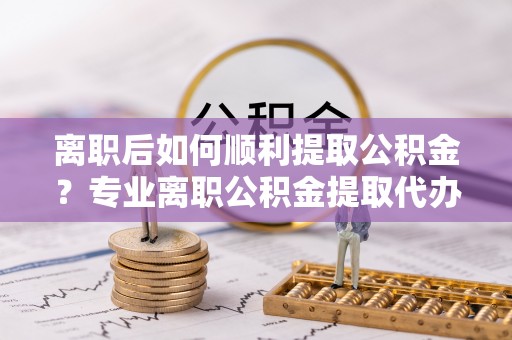 科尔沁离职后如何顺利提取公积金？专业离职公积金提取代办服务指南