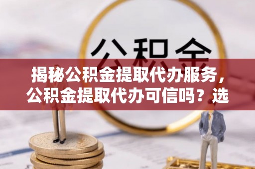 科尔沁揭秘公积金提取代办服务，公积金提取代办可信吗？选择前你需要知道的真相