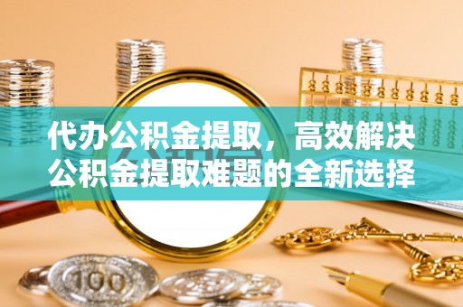 科尔沁代办公积金提取，高效解决公积金提取难题的全新选择
