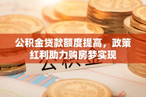 科尔沁公积金贷款额度提高，政策红利助力购房梦实现