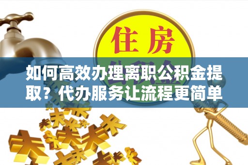 科尔沁如何高效办理离职公积金提取？代办服务让流程更简单