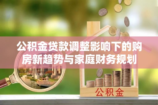 科尔沁公积金贷款调整影响下的购房新趋势与家庭财务规划