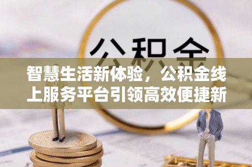 科尔沁智慧生活新体验，公积金线上服务平台引领高效便捷新潮流
