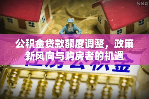 科尔沁公积金贷款额度调整，政策新风向与购房者的机遇