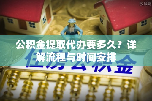 科尔沁公积金提取代办要多久？详解流程与时间安排