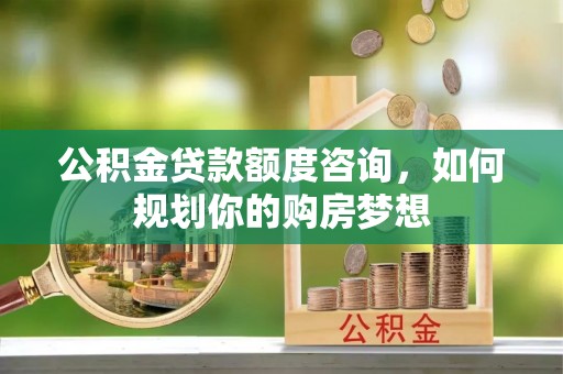 科尔沁公积金贷款额度咨询，如何规划你的购房梦想