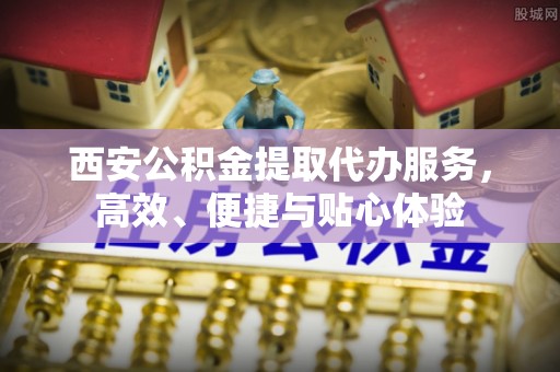 科尔沁西安公积金提取代办服务，高效、便捷与贴心体验