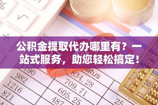 科尔沁公积金提取代办哪里有？一站式服务，助您轻松搞定！
