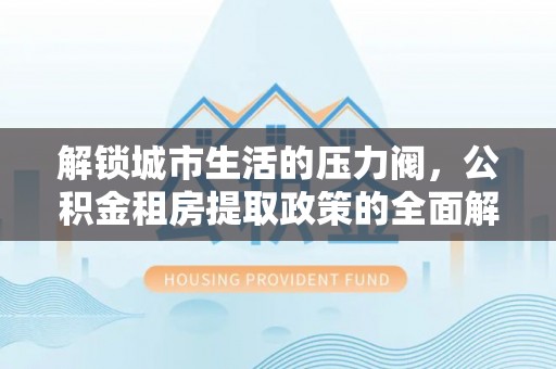 科尔沁解锁城市生活的压力阀，公积金租房提取政策的全面解析与实践指南