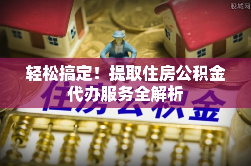 科尔沁轻松搞定！提取住房公积金代办服务全解析
