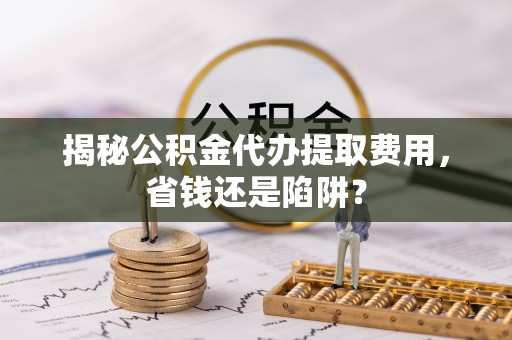 科尔沁揭秘公积金代办提取费用，省钱还是陷阱？