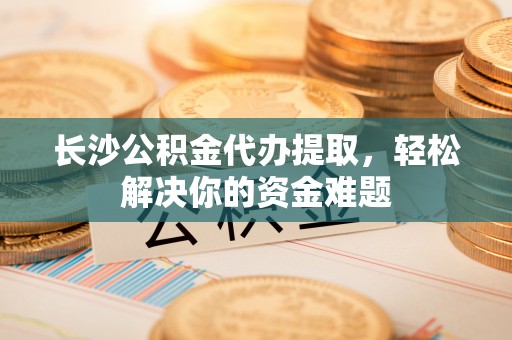 科尔沁长沙公积金代办提取，轻松解决你的资金难题
