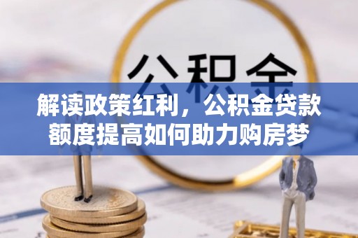 科尔沁解读政策红利，公积金贷款额度提高如何助力购房梦