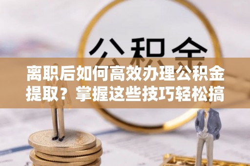 科尔沁离职后如何高效办理公积金提取？掌握这些技巧轻松搞定