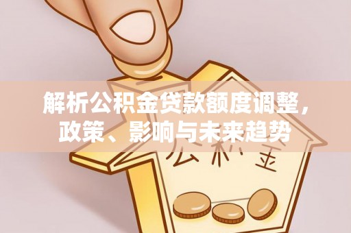 科尔沁解析公积金贷款额度调整，政策、影响与未来趋势