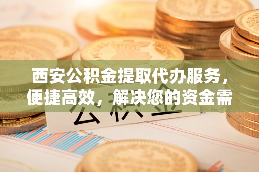 科尔沁西安公积金提取代办服务，便捷高效，解决您的资金需求