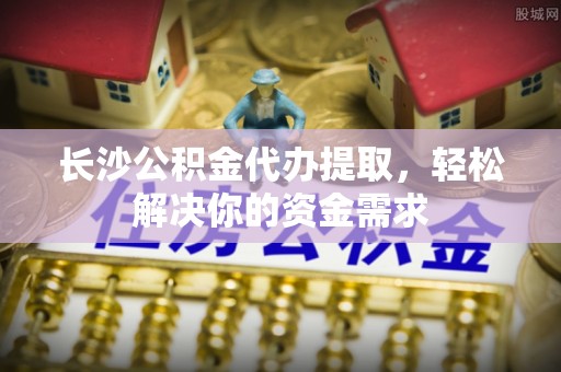 科尔沁长沙公积金代办提取，轻松解决你的资金需求