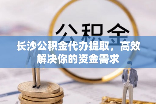 科尔沁长沙公积金代办提取，高效解决你的资金需求