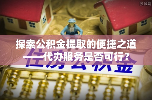 科尔沁探索公积金提取的便捷之道——代办服务是否可行？