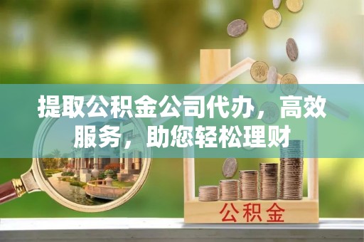 科尔沁提取公积金公司代办，高效服务，助您轻松理财