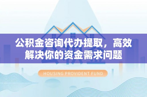 科尔沁公积金咨询代办提取，高效解决你的资金需求问题