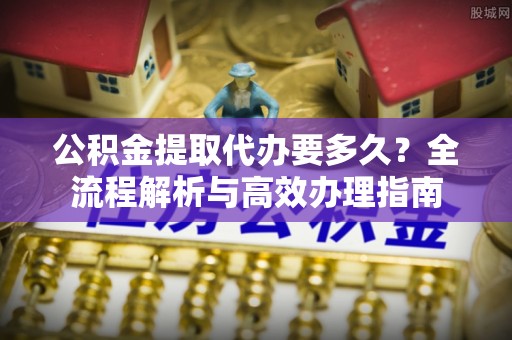 科尔沁公积金提取代办要多久？全流程解析与高效办理指南