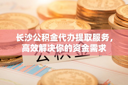 科尔沁长沙公积金代办提取服务，高效解决你的资金需求