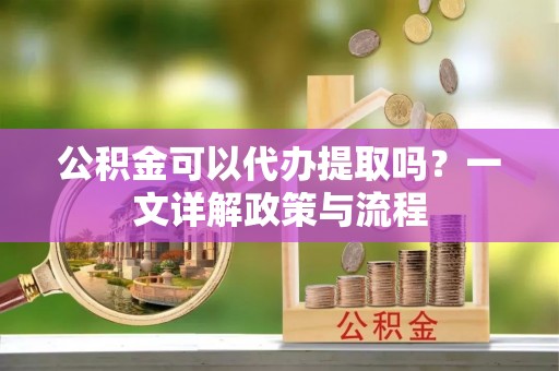 科尔沁公积金可以代办提取吗？一文详解政策与流程